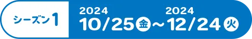 シーズン1 2024年10月25日（金）～2024年12月24日（火）